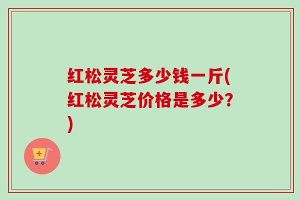 红松灵芝多少钱一斤(红松灵芝价格是多少？)