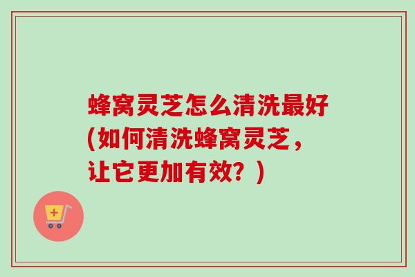 蜂窝灵芝怎么清洗最好(如何清洗蜂窝灵芝，让它更加有效？)