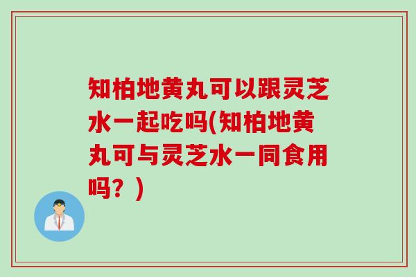 知柏地黄丸可以跟灵芝水一起吃吗(知柏地黄丸可与灵芝水一同食用吗？)