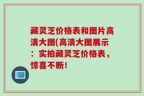 藏灵芝价格表和图片高清大图(高清大图展示：实拍藏灵芝价格表，惊喜不断！