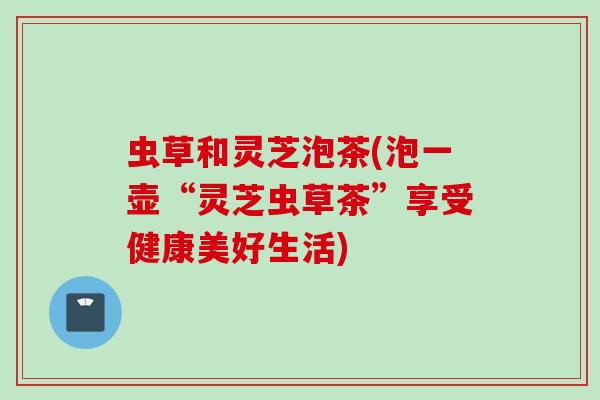 虫草和灵芝泡茶(泡一壶“灵芝虫草茶”享受健康美好生活)