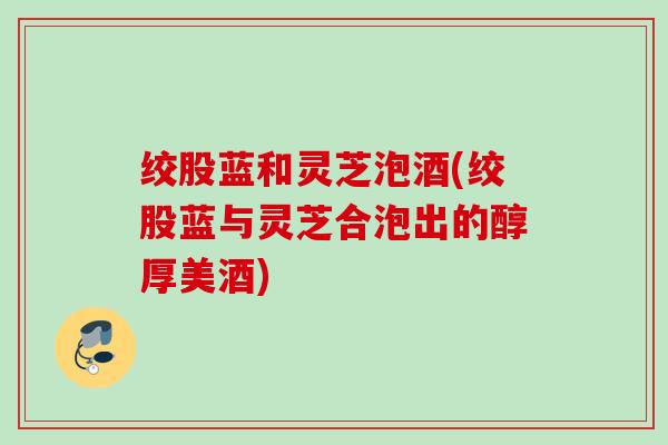 绞股蓝和灵芝泡酒(绞股蓝与灵芝合泡出的醇厚美酒)