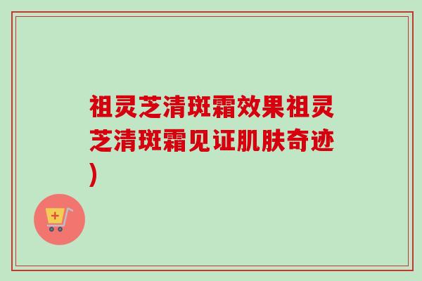 祖灵芝清斑霜效果祖灵芝清斑霜见证肌肤奇迹)