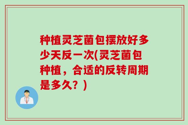 种植灵芝菌包摆放好多少天反一次(灵芝菌包种植，合适的反转周期是多久？)