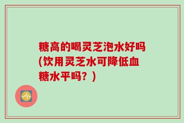 糖高的喝灵芝泡水好吗(饮用灵芝水可降低血糖水平吗？)