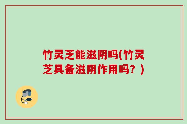 竹灵芝能滋阴吗(竹灵芝具备滋阴作用吗？)