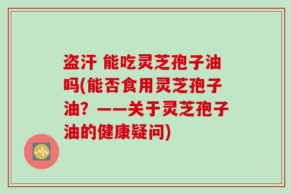 盗汗 能吃灵芝孢子油吗(能否食用灵芝孢子油？——关于灵芝孢子油的健康疑问)