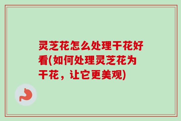 灵芝花怎么处理干花好看(如何处理灵芝花为干花，让它更美观)