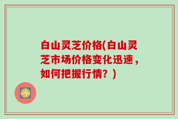白山灵芝价格(白山灵芝市场价格变化迅速，如何把握行情？)