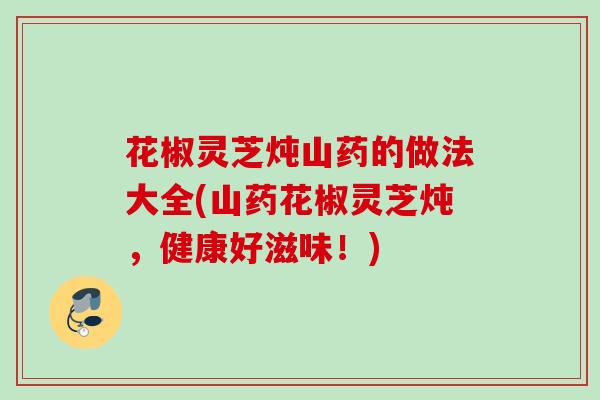 花椒灵芝炖山药的做法大全(山药花椒灵芝炖，健康好滋味！)