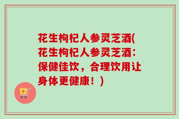 花生枸杞人参灵芝酒(花生枸杞人参灵芝酒：保健佳饮，合理饮用让身体更健康！)