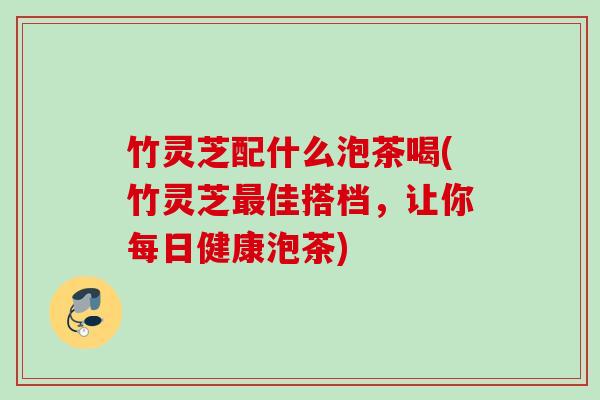 竹灵芝配什么泡茶喝(竹灵芝最佳搭档，让你每日健康泡茶)
