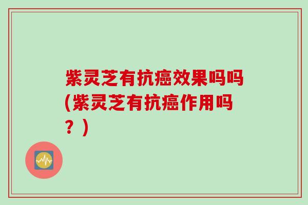 紫灵芝有抗癌效果吗吗(紫灵芝有抗癌作用吗？)