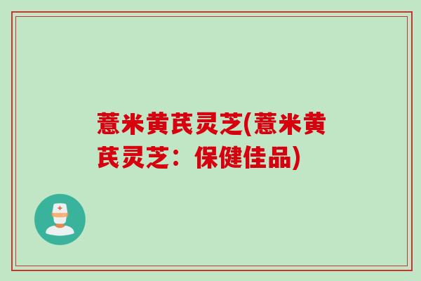 薏米黄芪灵芝(薏米黄芪灵芝：保健佳品)