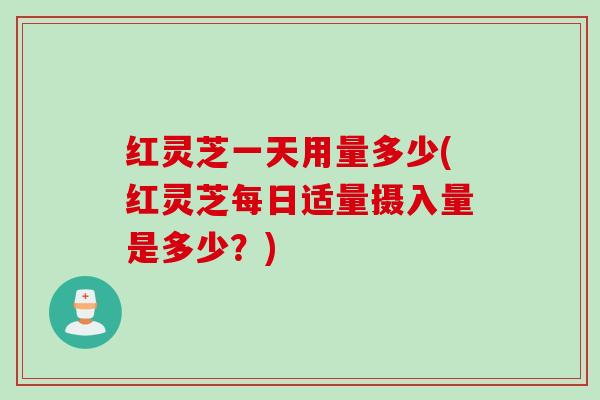 红灵芝一天用量多少(红灵芝每日适量摄入量是多少？)