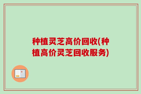 种植灵芝高价回收(种植高价灵芝回收服务)