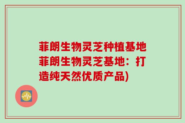 菲朗生物灵芝种植基地菲朗生物灵芝基地：打造纯天然优质产品)
