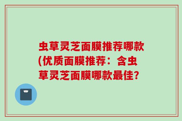 虫草灵芝面膜推荐哪款(优质面膜推荐：含虫草灵芝面膜哪款最佳？
