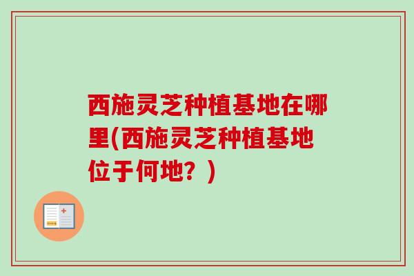 西施灵芝种植基地在哪里(西施灵芝种植基地位于何地？)