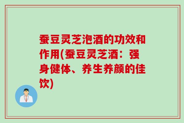 蚕豆灵芝泡酒的功效和作用(蚕豆灵芝酒：强身健体、养生养颜的佳饮)