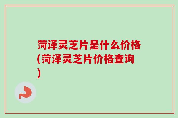菏泽灵芝片是什么价格(菏泽灵芝片价格查询)
