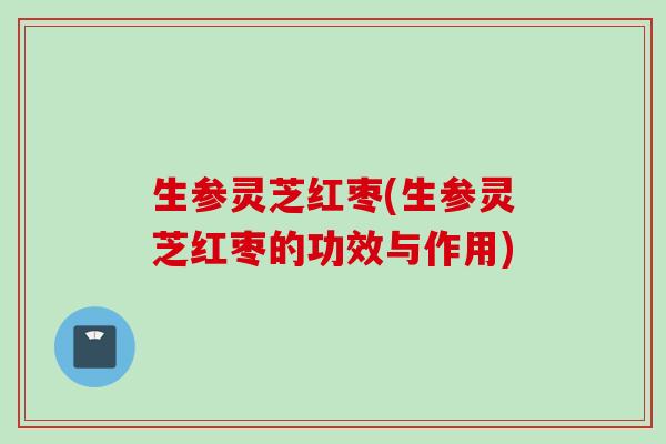 生参灵芝红枣(生参灵芝红枣的功效与作用)
