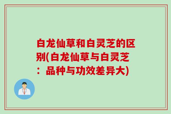 白龙仙草和白灵芝的区别(白龙仙草与白灵芝：品种与功效差异大)