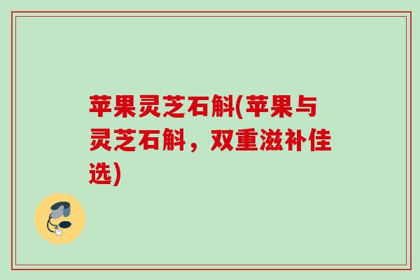 苹果灵芝石斛(苹果与灵芝石斛，双重滋补佳选)