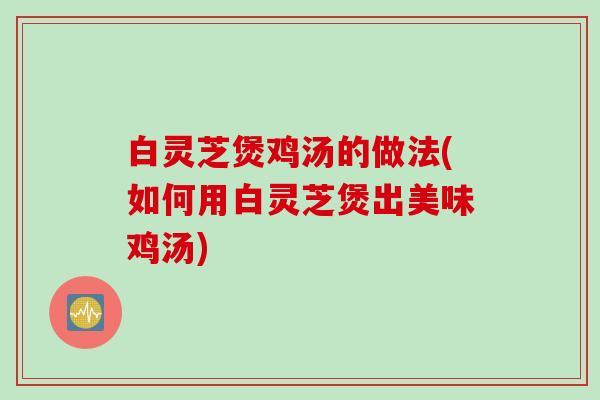 白灵芝煲鸡汤的做法(如何用白灵芝煲出美味鸡汤)