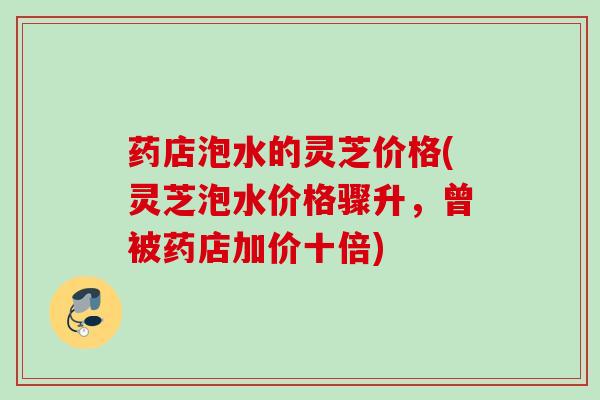 药店泡水的灵芝价格(灵芝泡水价格骤升，曾被药店加价十倍)