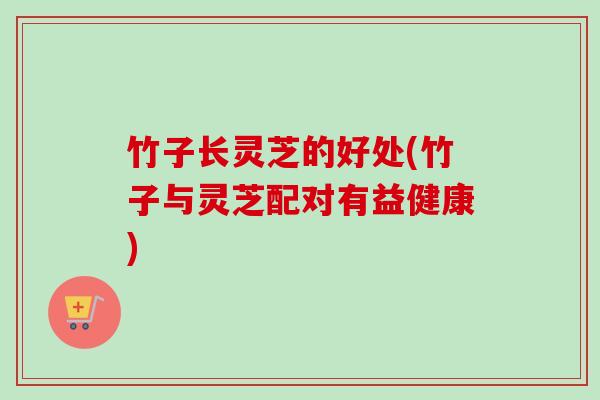 竹子长灵芝的好处(竹子与灵芝配对有益健康) 竹子长灵芝的好处(竹子与灵芝配对有益健康)