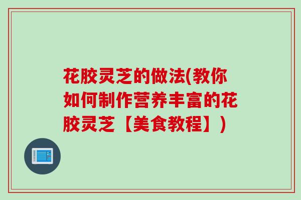 花胶灵芝的做法(教你如何制作营养丰富的花胶灵芝【美食教程】)