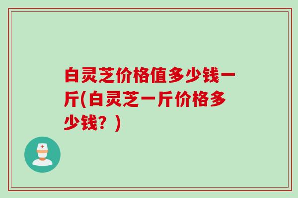 白灵芝价格值多少钱一斤(白灵芝一斤价格多少钱？)