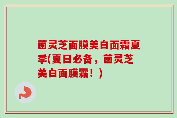 菌灵芝面膜美白面霜夏季(夏日必备，菌灵芝美白面膜霜！)