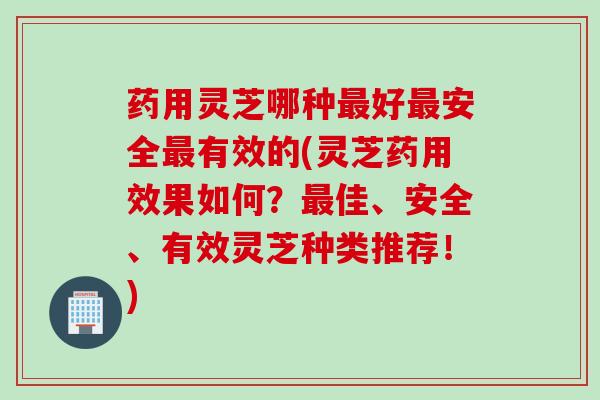 药用灵芝哪种最好最安全最有效的(灵芝药用效果如何？最佳、安全、有效灵芝种类推荐！)