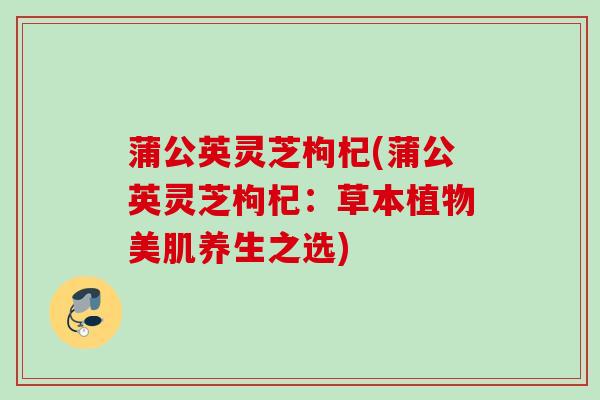 蒲公英灵芝枸杞(蒲公英灵芝枸杞：草本植物美肌养生之选)