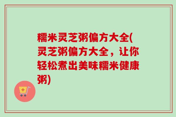 糯米灵芝粥偏方大全(灵芝粥偏方大全，让你轻松煮出美味糯米健康粥)
