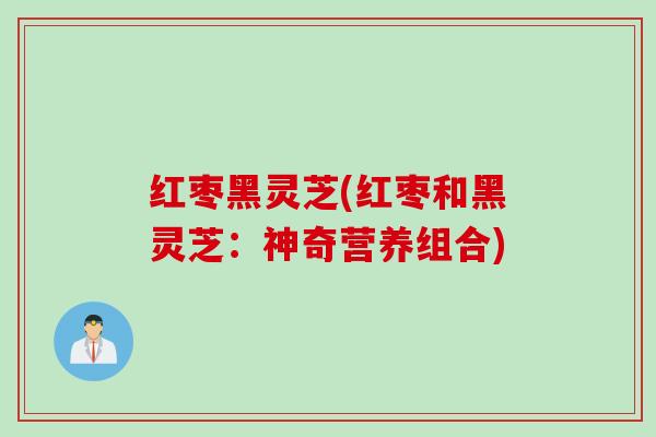 红枣黑灵芝(红枣和黑灵芝：神奇营养组合)