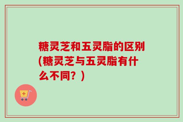 糖灵芝和五灵脂的区别(糖灵芝与五灵脂有什么不同？)