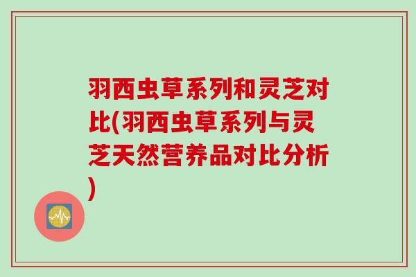 羽西虫草系列和灵芝对比(羽西虫草系列与灵芝天然营养品对比分析)