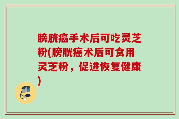 膀胱癌手术后可吃灵芝粉(膀胱癌术后可食用灵芝粉，促进恢复健康)