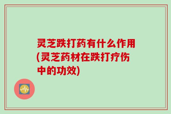 灵芝跌打药有什么作用(灵芝药材在跌打疗伤中的功效)