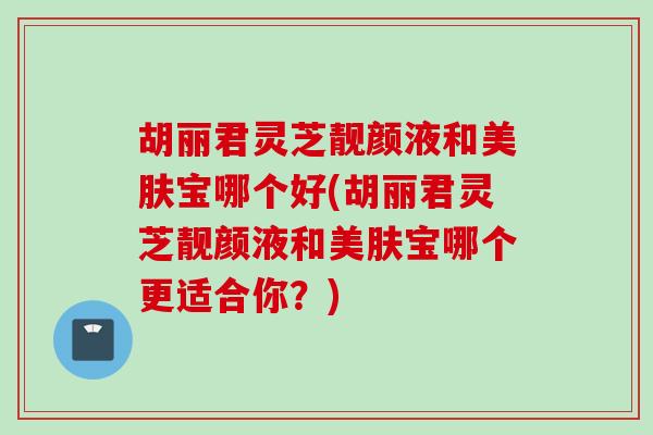 胡丽君灵芝靓颜液和美肤宝哪个好(胡丽君灵芝靓颜液和美肤宝哪个更适合你？)