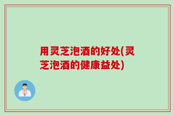 用灵芝泡酒的好处(灵芝泡酒的健康益处)
