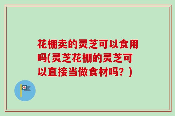 花棚卖的灵芝可以食用吗(灵芝花棚的灵芝可以直接当做食材吗?) 花棚卖的灵芝可以食用吗(灵芝花棚的灵芝可以直接当做食材吗?)