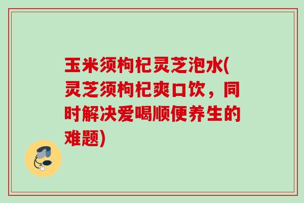 玉米须枸杞灵芝泡水(灵芝须枸杞爽口饮，同时解决爱喝顺便养生的难题)