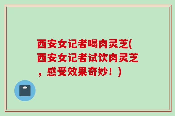 西安女记者喝肉灵芝(西安女记者试饮肉灵芝，感受效果奇妙！)