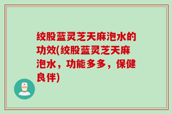 绞股蓝灵芝天麻泡水的功效(绞股蓝灵芝天麻泡水，功能多多，保健良伴)