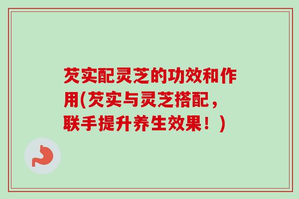 芡实配灵芝的功效和作用(芡实与灵芝搭配，联手提升养生效果！)