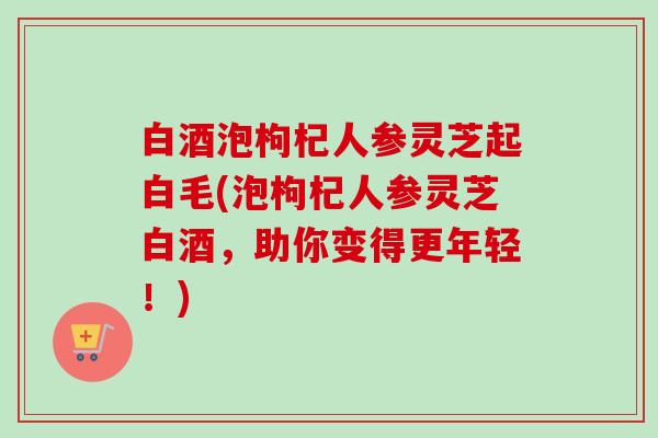 白酒泡枸杞人参灵芝起白毛(泡枸杞人参灵芝白酒，助你变得更年轻！)